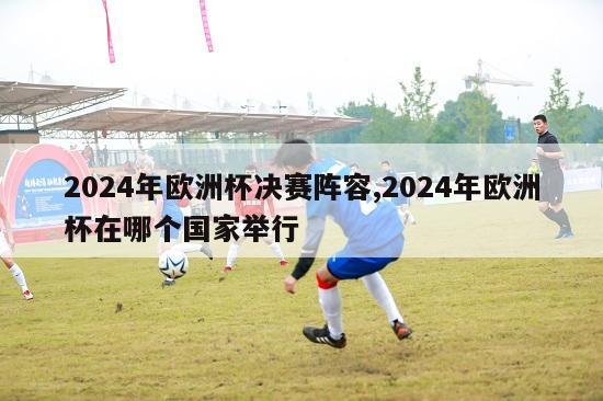 2024年欧洲杯决赛阵容,2024年欧洲杯在哪个国家举行