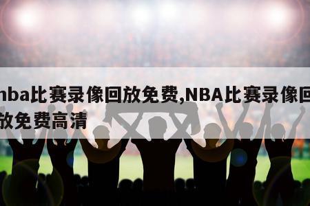 nba比赛录像回放免费,NBA比赛录像回放免费高清