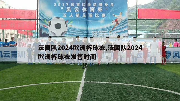 法国队2024欧洲杯球衣,法国队2024欧洲杯球衣发售时间